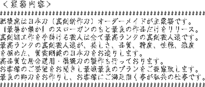 肥後虎は日本刀(真剣新作刀)オーダーメイドが主業務です。『最善か無か』のスローガンのもと最良の作品だけをリリース。真剣諸工作を手掛ける職人は全て受賞実績のある無形文化財クラスの真剣職人達です。最高ランクの真剣職人達が、美しさ、品質、精度、性能、強度を極めた、質実剛健の日本刀をお造りします。高品質な居合道用・模擬刀の製作も行っております。お客様のご要望をお聞きし最適最良のプランをご提案致します。最良の御刀をお作りし、お客様にご満足頂く事が私共の仕事です。